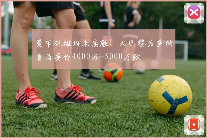 曼市双雄均未接触！大巴黎为多纳鲁马要价4000万-5000万欧