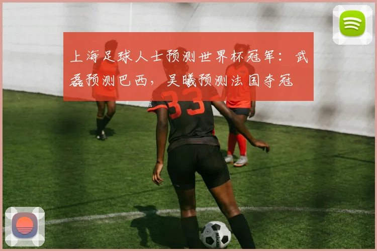 上海足球人士预测世界杯冠军：武磊预测巴西，吴曦预测法国夺冠